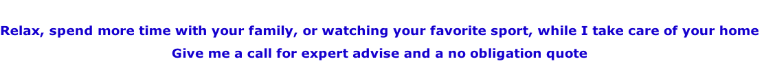 
Relax, spend more time with your family, or watching your favorite sport, while I take care of your home
Give me a call for expert advise and a no obligation quote
